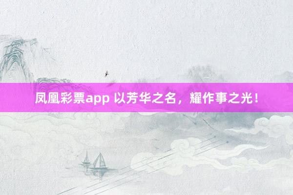 凤凰彩票app 以芳华之名，耀作事之光！