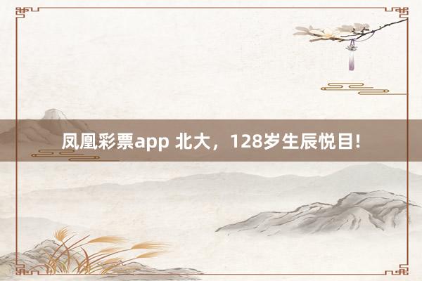 凤凰彩票app 北大，128岁生辰悦目!