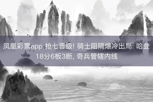 凤凰彩票app 抢七晋级! 骑士阻隔爆冷出局: 哈登18分6板3断， 奇兵管辖内线