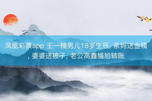 凤凰彩票app 王一楠男儿18岁生辰, 亲妈送金镯, 婆婆送被子, 老公高鑫尴尬转账