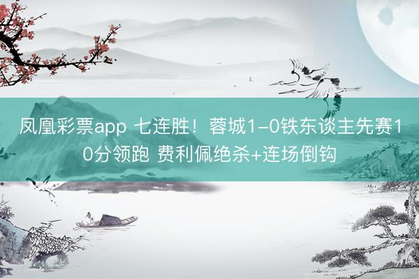 凤凰彩票app 七连胜！蓉城1-0铁东谈主先赛10分领跑 费利佩绝杀+连场倒钩
