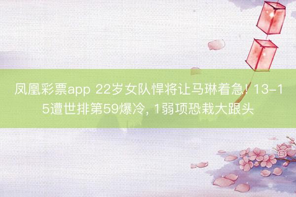 凤凰彩票app 22岁女队悍将让马琳着急! 13-15遭世排第59爆冷， 1弱项恐栽大跟头