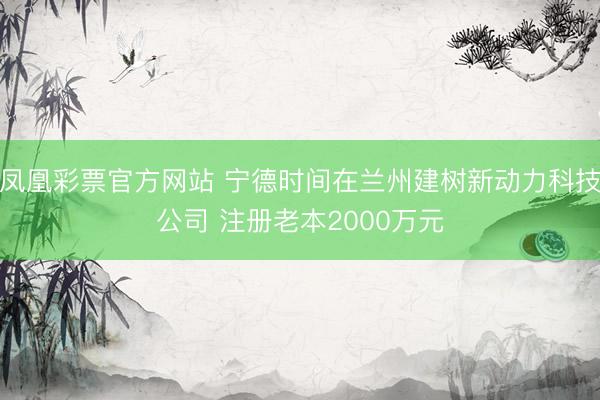 凤凰彩票官方网站 宁德时间在兰州建树新动力科技公司 注册老本2000万元