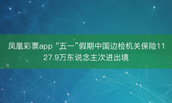 凤凰彩票app “五一”假期中国边检机关保险1127.9万东说念主次进出境