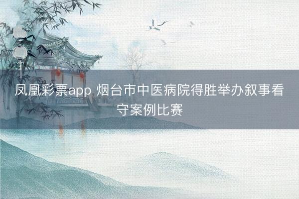 凤凰彩票app 烟台市中医病院得胜举办叙事看守案例比赛