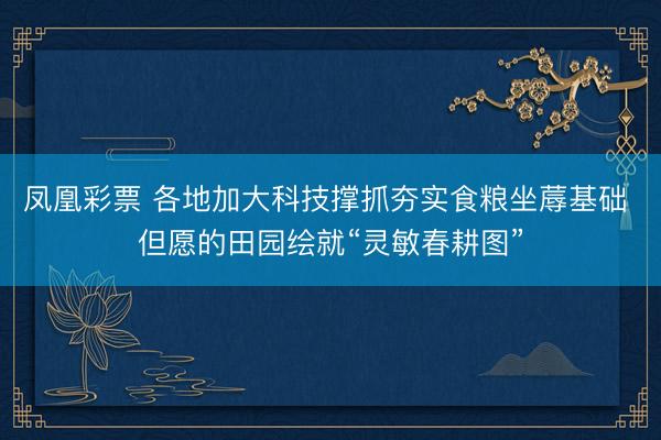 凤凰彩票 各地加大科技撑抓夯实食粮坐蓐基础 但愿的田园绘就“灵敏春耕图”