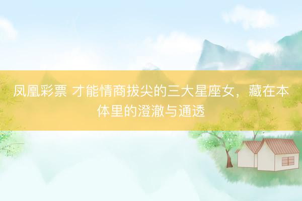 凤凰彩票 才能情商拔尖的三大星座女，藏在本体里的澄澈与通透