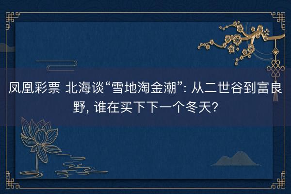 凤凰彩票 北海谈“雪地淘金潮”: 从二世谷到富良野， 谁在买下下一个冬天?