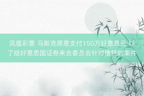 凤凰彩票 马斯克原意支付150万好意思元 以了结好意思国证券来去委员会针对推特的案件