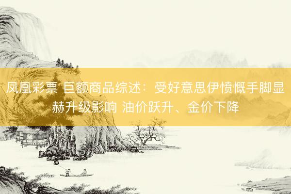 凤凰彩票 巨额商品综述：受好意思伊愤慨手脚显赫升级影响 油价跃升、金价下降