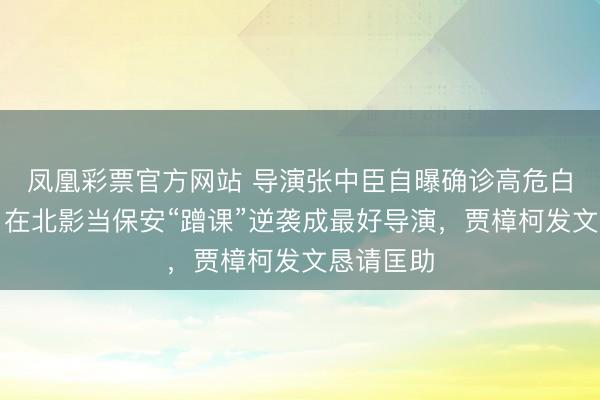 凤凰彩票官方网站 导演张中臣自曝确诊高危白血病，曾在北影当保安“蹭课”逆袭成最好导演，贾樟柯发文恳请匡助