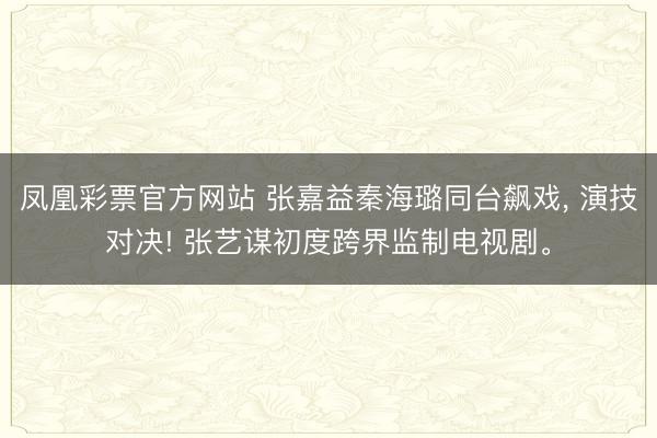 凤凰彩票官方网站 张嘉益秦海璐同台飙戏， 演技对决! 张艺谋初度跨界监制电视剧。