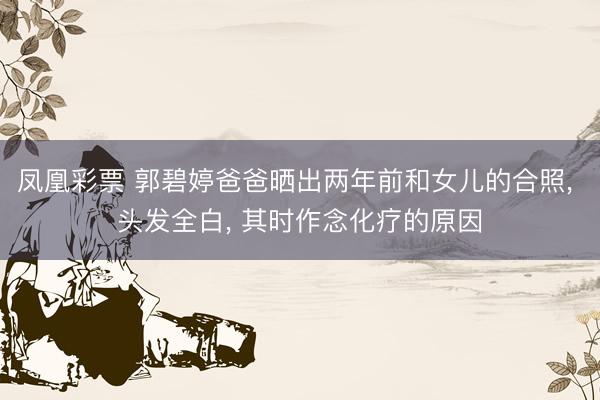 凤凰彩票 郭碧婷爸爸晒出两年前和女儿的合照， 头发全白， 其时作念化疗的原因