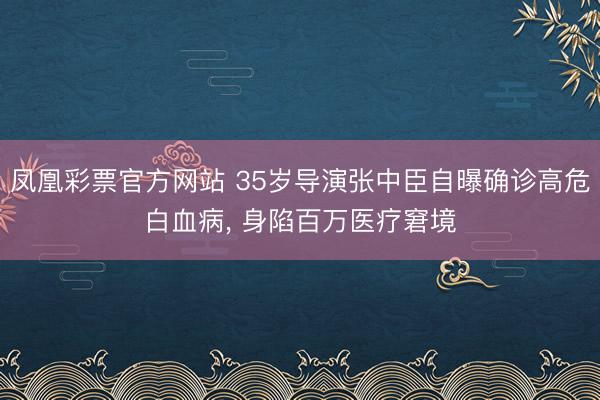凤凰彩票官方网站 35岁导演张中臣自曝确诊高危白血病， 身陷百万医疗窘境